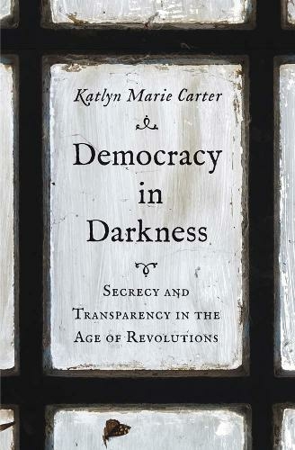 Democracy in Darkness: Secrecy and Transparency in the Age of Revolutions (The Lewis Walpole Series in Eighteenth-Century Culture and History)