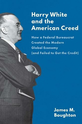 Harry White and the American Creed: How a Federal Bureaucrat Created the Modern Global Economy (and Failed to Get the Credit)