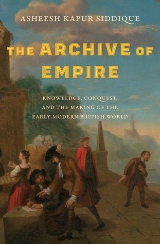 The Archive of Empire: Knowledge, Conquest, and the Making of the Early Modern British World (The Lewis Walpole Series in Eighteenth-Century Culture and History)