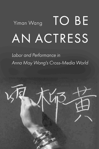 To Be an Actress: Labor and Performance in Anna May Wong's Cross-Media World (Feminist Media Histories 7)