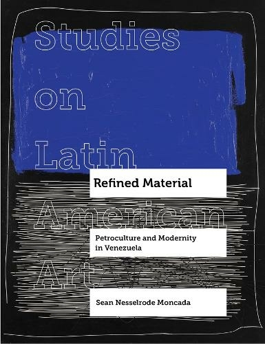 Refined Material: Petroculture and Modernity in Venezuela (Studies on Latin American Art and Latinx Art 8)