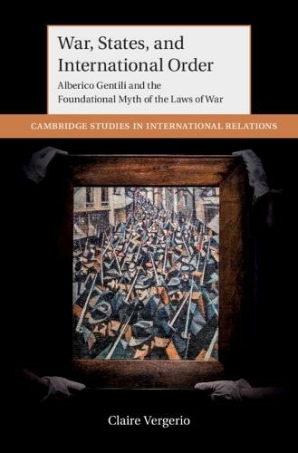 War, States, and International Order: Alberico Gentili and the Foundational Myth of the Laws of War (Cambridge Studies in International Relations)