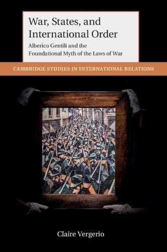 War, States, and International Order: Alberico Gentili and the Foundational Myth of the Laws of War (Cambridge Studies in International Relations)