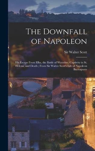 The Downfall of Napoleon: His Escape From Elba, the Battle of Waterloo, Captivity in St. Helena, and Death; From Sir Walter Scott's Life of Napoleon Buonaparte