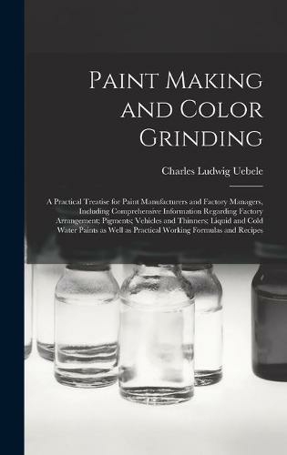 Paint Making and Color Grinding; a Practical Treatise for Paint Manufacturers and Factory Managers, Including Comprehensive Information Regarding Factory Arrangement; Pigments; Vehicles and Thinners; Liquid and Cold Water Paints as Well as Practical...