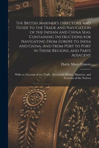 The British Mariner's Directory and Guide to the Trade and Navigation of the Indian and China Seas. Containing Instructions for Navigating From Europe to India and China. And From Port to Port in Those Regions, and Parts Adjacent: With an Account Of...