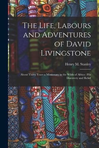 The Life, Labours and Adventures of David Livingstone: About Thirty Years a Missionary in the Wilds of Africa: His Discovery and Relief