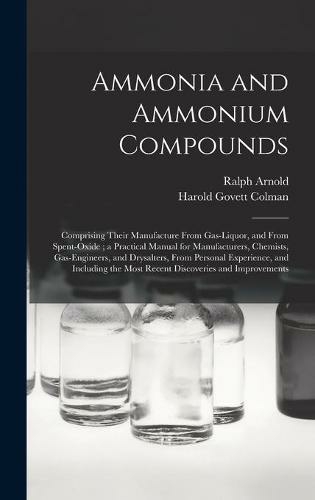 Ammonia and Ammonium Compounds: Comprising Their Manufacture From Gas-liquor, and From Spent-oxide; a Practical Manual for Manufacturers, Chemists, Gas-engineers, and Drysalters, From Personal Experience, and Including the Most Recent Discoveries And...