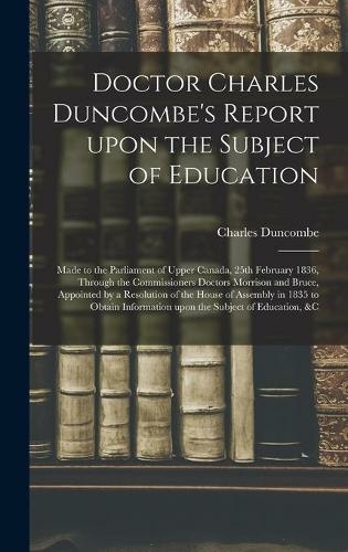 Doctor Charles Duncombe's Report Upon the Subject of Education [microform]: Made to the Parliament of Upper Canada, 25th February 1836, Through the Commissioners Doctors Morrison and Bruce, Appointed by a Resolution of the House of Assembly in 1835 To...