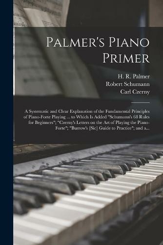 Palmer's Piano Primer: a Systematic and Clear Explanation of the Fundamental Principles of Piano-forte Playing ... to Which is Added "Schumann's 68 Rules for Beginners"; "Czerny's Letters on the Art of Playing the Piano-forte"; "Burrow's [sic] Guide...
