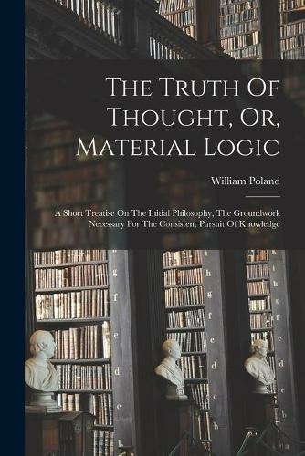 The Truth Of Thought, Or, Material Logic: A Short Treatise On The Initial Philosophy, The Groundwork Necessary For The Consistent Pursuit Of Knowledge