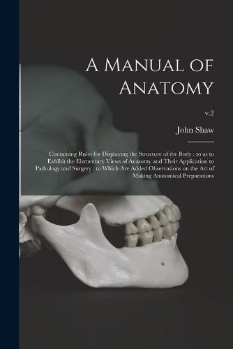A Manual of Anatomy: Containing Rules for Displaying the Structure of the Body: so as to Exhibit the Elementary Views of Anatomy and Their Application to Pathology and Surgery: to Which Are Added Observations on the Art of Making Anatomical...; v.2