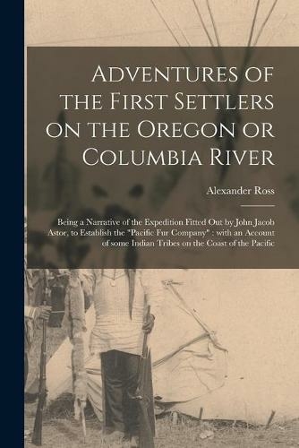 Adventures of the First Settlers on the Oregon or Columbia River [microform]: Being a Narrative of the Expedition Fitted out by John Jacob Astor, to Establish the "Pacific Fur Company" With an Account of Some Indian Tribes on the Coast of the Pacific