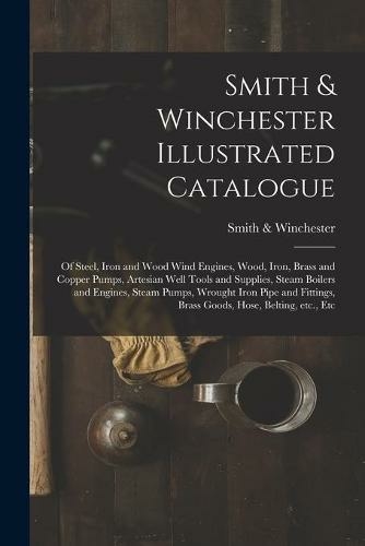 Smith & Winchester Illustrated Catalogue: of Steel, Iron and Wood Wind Engines, Wood, Iron, Brass and Copper Pumps, Artesian Well Tools and Supplies, Steam Boilers and Engines, Steam Pumps, Wrought Iron Pipe and Fittings, Brass Goods, Hose, Belting, ...