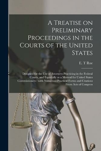 A Treatise on Preliminary Proceedings in the Courts of the United States: Designed for the Use of Attorneys Practicing in the Federal Courts, and Especially as a Manual for United States Commissioners: With Numerous Practical Forms and Citations From...