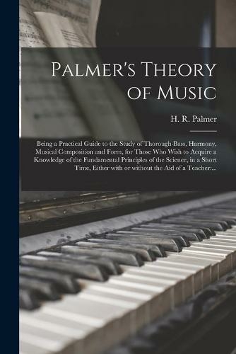 Palmer's Theory of Music: Being a Practical Guide to the Study of Thorough-bass, Harmony, Musical Composition and Form, for Those Who Wish to Acquire a Knowledge of the Fundamental Principles of the Science, in a Short Time, Either With or Without The...