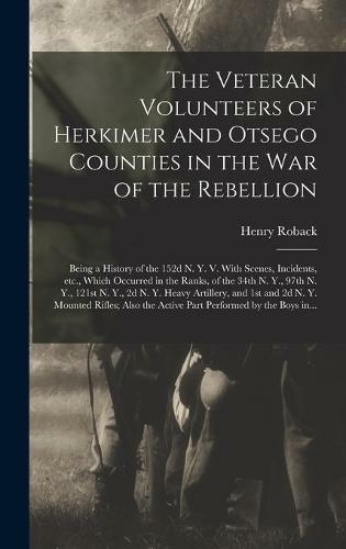 The Veteran Volunteers of Herkimer and Otsego Counties in the War of the Rebellion; Being a History of the 152d N. Y. V. With Scenes, Incidents, Etc., Which Occurred in the Ranks, of the 34th N. Y., 97th N. Y., 121st N. Y., 2d N. Y. Heavy Artillery, ...
