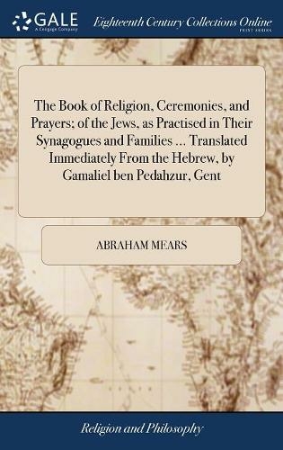 The Book of Religion, Ceremonies, and Prayers; of the Jews, as Practised in Their Synagogues and Families ... Translated Immediately From the Hebrew, by Gamaliel ben Pedahzur, Gent