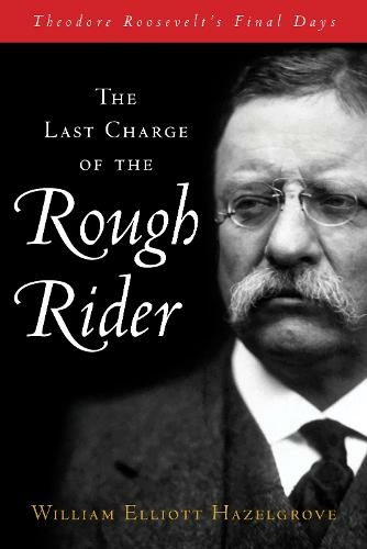 The Last Charge of the Rough Rider: Theodore Roosevelt's Final Days