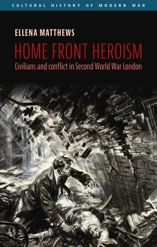 Home Front Heroism: Civilians and Conflict in Second World War London (Cultural History of Modern War)