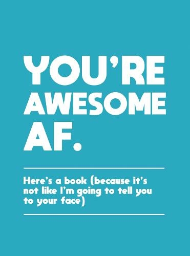 You're Awesome AF: Here's a Book (Because It's Not Like I'm Going To Tell You to Your Face)