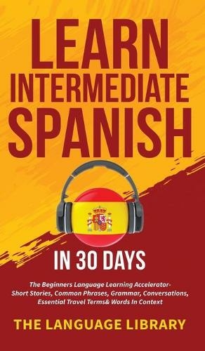 Learn Intermediate Spanish In 30 Days: The Beginners Language Learning Accelerator- Short Stories, Common Phrases, Grammar, Conversations, Essential Travel Terms& Words In Context