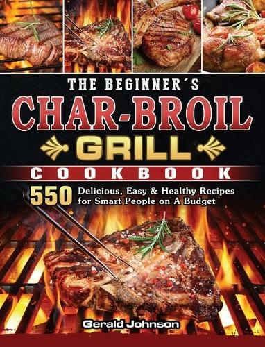 The Beginner's Char-Broil Grill Cookbook: 550 Delicious, Easy & Healthy Recipes for Smart People on A Budget
