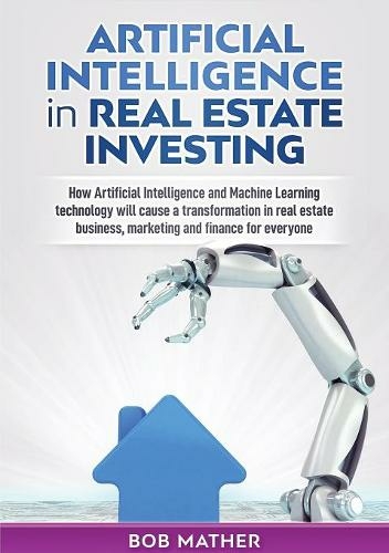 Artificial Intelligence in Real Estate Investing: How Artificial Intelligence and Machine Learning technology will cause a transformation in real estate business, marketing and finance for everyone