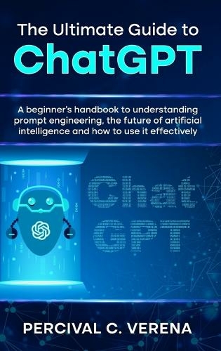 The Ultimate Guide to ChatGPT: A Beginner's Handbook to Understanding Prompt Engineering, the Future of Artificial Intelligence and How to Use It Effectively
